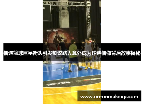 偶遇篮球巨星街头引发热议路人意外成为球迷偶像背后故事揭秘