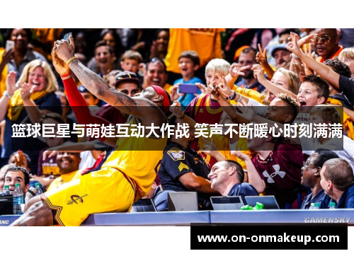 篮球巨星与萌娃互动大作战 笑声不断暖心时刻满满