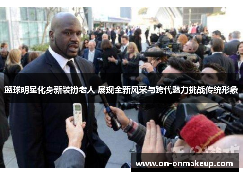 篮球明星化身新装扮老人 展现全新风采与跨代魅力挑战传统形象