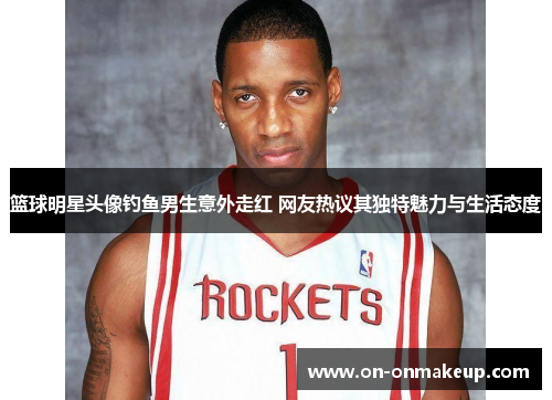篮球明星头像钓鱼男生意外走红 网友热议其独特魅力与生活态度