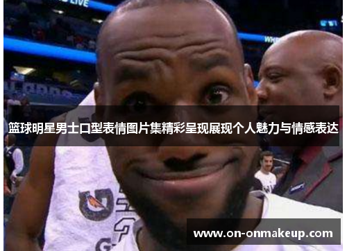 篮球明星男士口型表情图片集精彩呈现展现个人魅力与情感表达