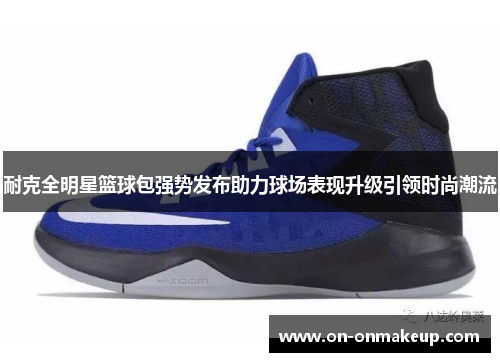 耐克全明星篮球包强势发布助力球场表现升级引领时尚潮流