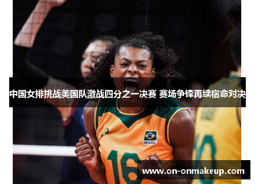 中国女排挑战美国队激战四分之一决赛 赛场争锋再续宿命对决