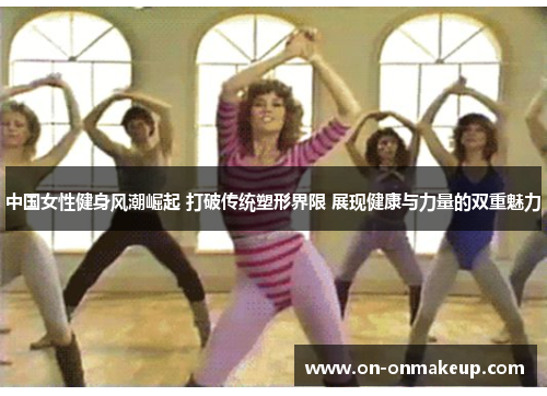 中国女性健身风潮崛起 打破传统塑形界限 展现健康与力量的双重魅力