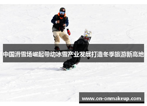 中国滑雪场崛起带动冰雪产业发展打造冬季旅游新高地